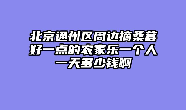 北京通州区周边摘桑葚好一点的农家乐一个人一天多少钱啊