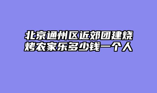 北京通州区近郊团建烧烤农家乐多少钱一个人