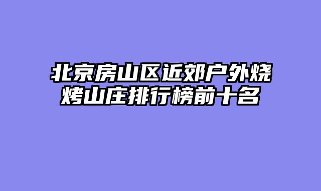 北京房山区近郊户外烧烤山庄排行榜前十名