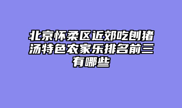 北京怀柔区近郊吃刨猪汤特色农家乐排名前三有哪些