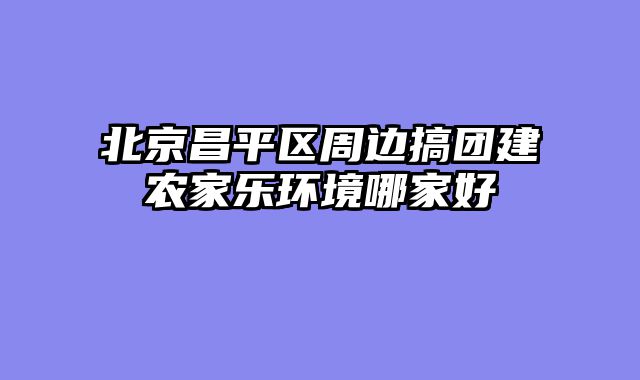北京昌平区周边搞团建农家乐环境哪家好