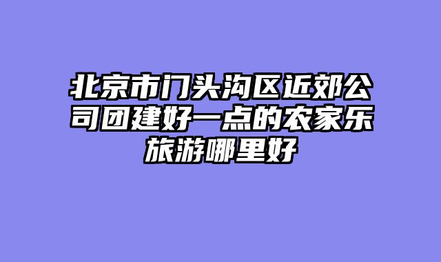 北京市门头沟区近郊公司团建好一点的农家乐旅游哪里好