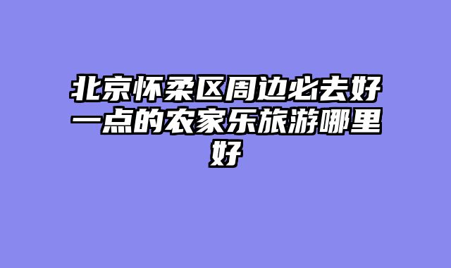 北京怀柔区周边必去好一点的农家乐旅游哪里好