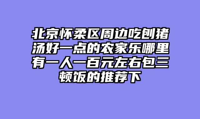 北京怀柔区周边吃刨猪汤好一点的农家乐哪里有一人一百元左右包三顿饭的推荐下