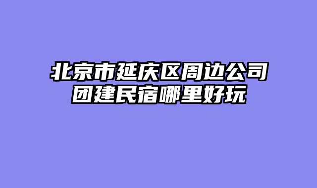 北京市延庆区周边公司团建民宿哪里好玩