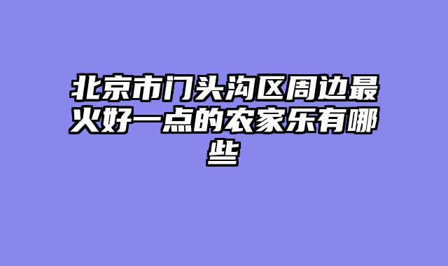 北京市门头沟区周边最火好一点的农家乐有哪些