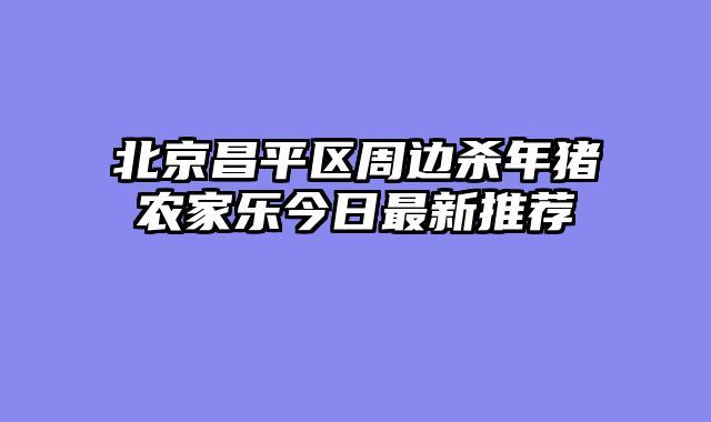 北京昌平区周边杀年猪农家乐今日最新推荐