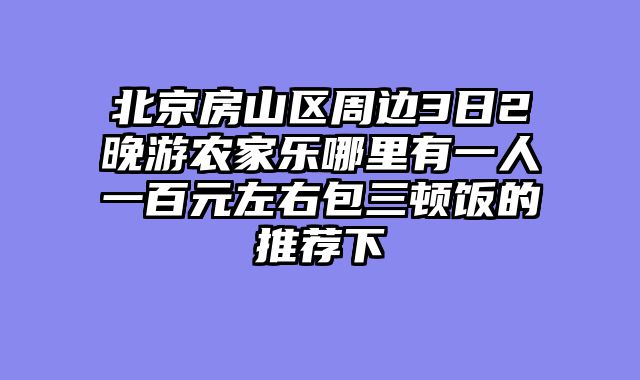北京房山区周边3日2晚游农家乐哪里有一人一百元左右包三顿饭的推荐下