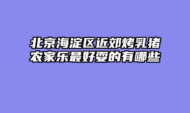 北京海淀区近郊烤乳猪农家乐最好耍的有哪些