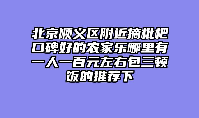 北京顺义区附近摘枇杷口碑好的农家乐哪里有一人一百元左右包三顿饭的推荐下