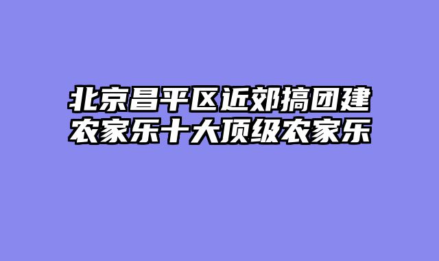 北京昌平区近郊搞团建农家乐十大顶级农家乐
