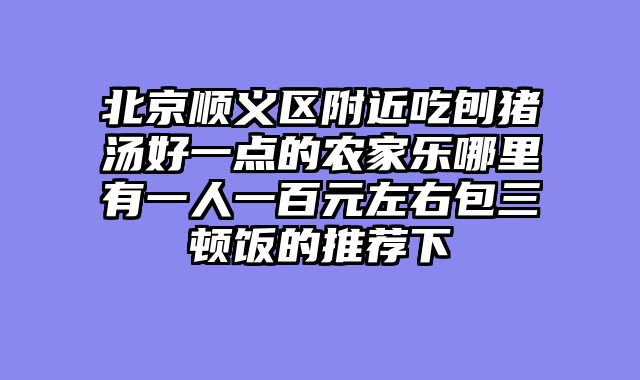北京顺义区附近吃刨猪汤好一点的农家乐哪里有一人一百元左右包三顿饭的推荐下