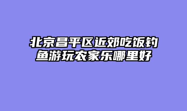 北京昌平区近郊吃饭钓鱼游玩农家乐哪里好