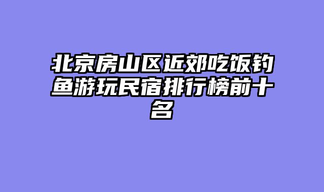 北京房山区近郊吃饭钓鱼游玩民宿排行榜前十名