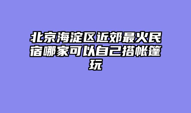 北京海淀区近郊最火民宿哪家可以自己搭帐篷玩