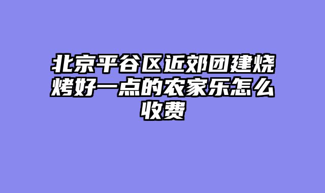 北京平谷区近郊团建烧烤好一点的农家乐怎么收费
