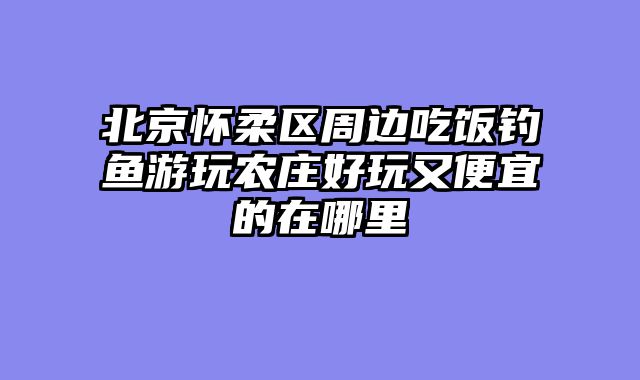 北京怀柔区周边吃饭钓鱼游玩农庄好玩又便宜的在哪里