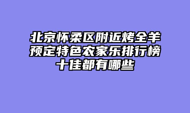 北京怀柔区附近烤全羊预定特色农家乐排行榜十佳都有哪些