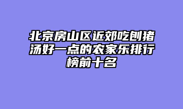 北京房山区近郊吃刨猪汤好一点的农家乐排行榜前十名