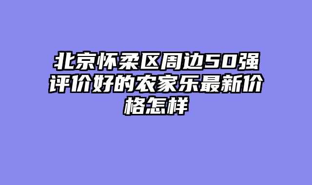 北京怀柔区周边50强评价好的农家乐最新价格怎样