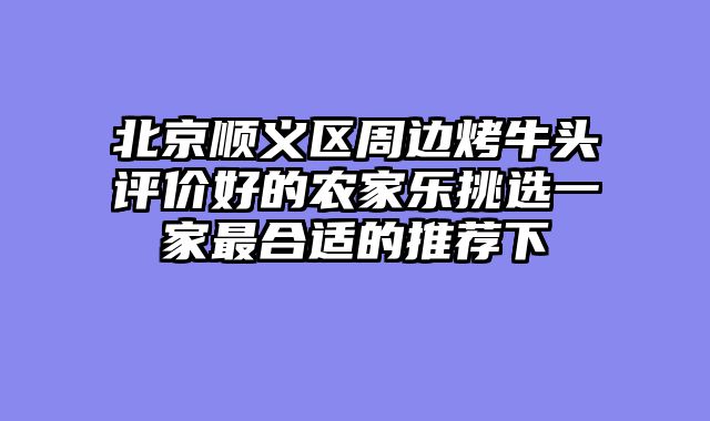 北京顺义区周边烤牛头评价好的农家乐挑选一家最合适的推荐下