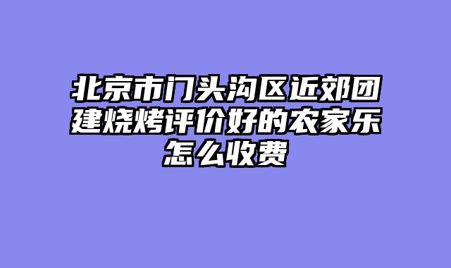 北京市门头沟区近郊团建烧烤评价好的农家乐怎么收费
