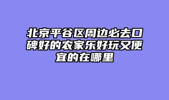 北京平谷区周边必去口碑好的农家乐好玩又便宜的在哪里