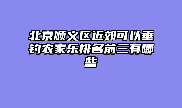 北京顺义区近郊可以垂钓农家乐排名前三有哪些