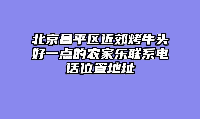北京昌平区近郊烤牛头好一点的农家乐联系电话位置地址