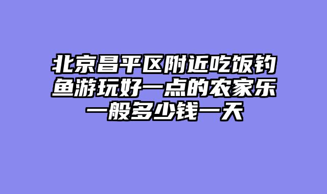 北京昌平区附近吃饭钓鱼游玩好一点的农家乐一般多少钱一天