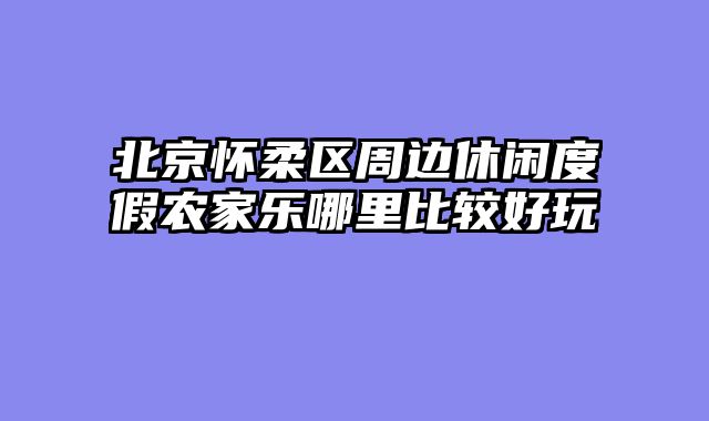 北京怀柔区周边休闲度假农家乐哪里比较好玩