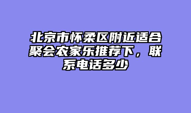 北京市怀柔区附近适合聚会农家乐推荐下，联系电话多少