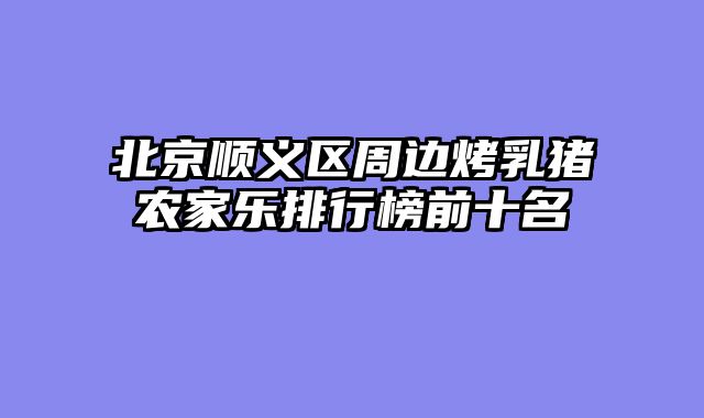 北京顺义区周边烤乳猪农家乐排行榜前十名