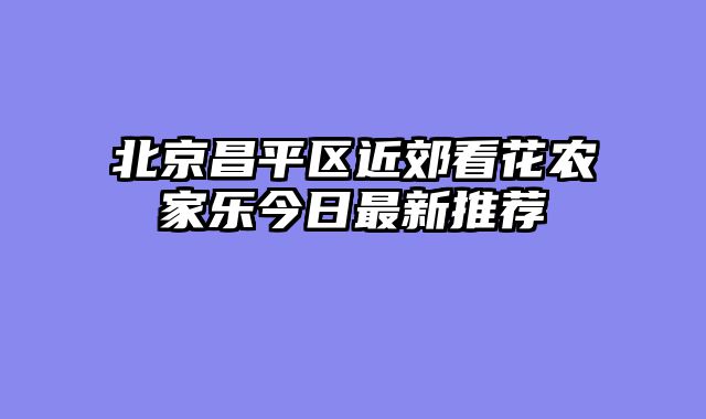 北京昌平区近郊看花农家乐今日最新推荐