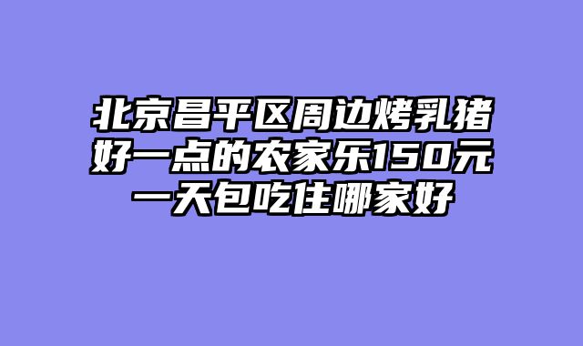 北京昌平区周边烤乳猪好一点的农家乐150元一天包吃住哪家好