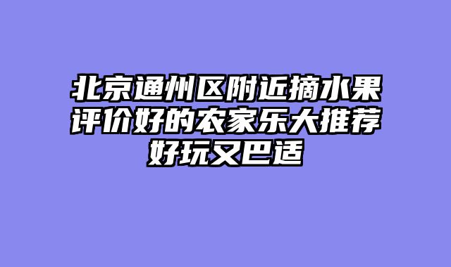 北京通州区附近摘水果评价好的农家乐大推荐好玩又巴适