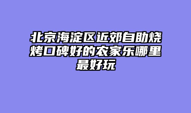 北京海淀区近郊自助烧烤口碑好的农家乐哪里最好玩