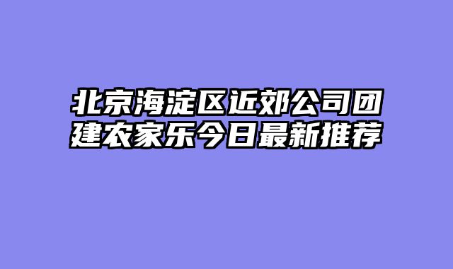 北京海淀区近郊公司团建农家乐今日最新推荐