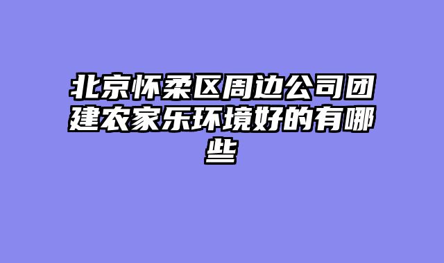 北京怀柔区周边公司团建农家乐环境好的有哪些