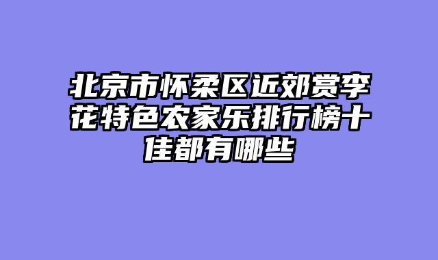 北京市怀柔区近郊赏李花特色农家乐排行榜十佳都有哪些