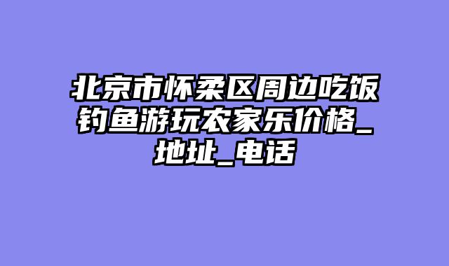 北京市怀柔区周边吃饭钓鱼游玩农家乐价格_地址_电话