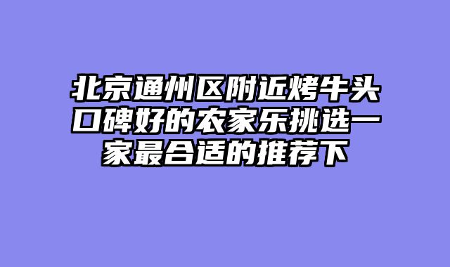 北京通州区附近烤牛头口碑好的农家乐挑选一家最合适的推荐下