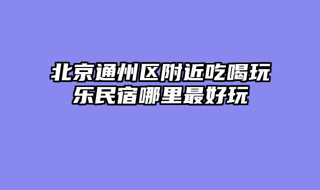 北京通州区附近吃喝玩乐民宿哪里最好玩