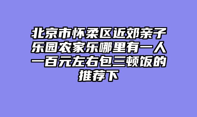 北京市怀柔区近郊亲子乐园农家乐哪里有一人一百元左右包三顿饭的推荐下