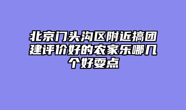 北京门头沟区附近搞团建评价好的农家乐哪几个好耍点