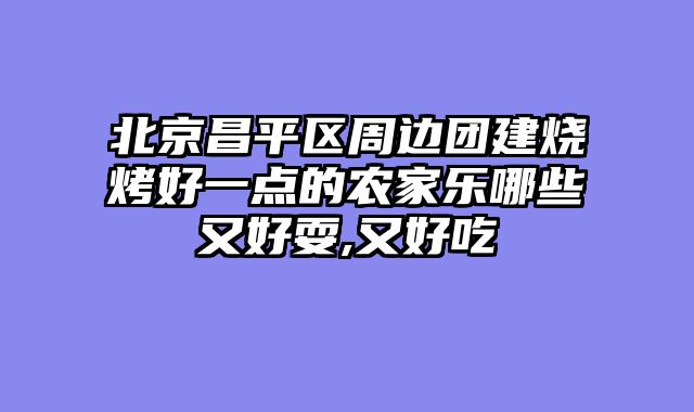 北京昌平区周边团建烧烤好一点的农家乐哪些又好耍,又好吃