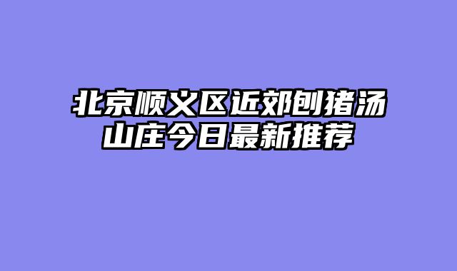 北京顺义区近郊刨猪汤山庄今日最新推荐