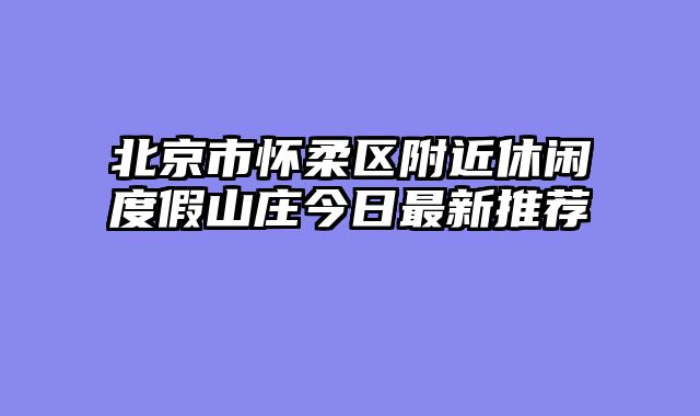 北京市怀柔区附近休闲度假山庄今日最新推荐