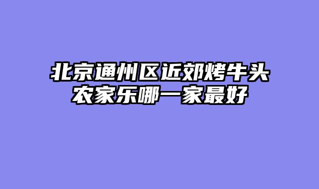 北京通州区近郊烤牛头农家乐哪一家最好
