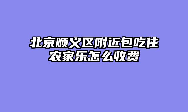 北京顺义区附近包吃住农家乐怎么收费